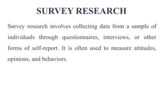SURVEY RESEARCH
Survey research involves collecting data from a sample of
individuals through questionnaires, interviews, or other
forms of self-report. It is often used to measure attitudes,
opinions, and behaviors.
 