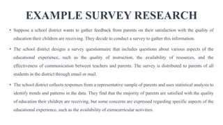 EXAMPLE SURVEY RESEARCH
• Suppose a school district wants to gather feedback from parents on their satisfaction with the quality of
education their children are receiving. They decide to conduct a survey to gather this information.
• The school district designs a survey questionnaire that includes questions about various aspects of the
educational experience, such as the quality of instruction, the availability of resources, and the
effectiveness of communication between teachers and parents. The survey is distributed to parents of all
students in the district through email or mail.
• The school district collects responses from a representative sample of parents and uses statistical analysis to
identify trends and patterns in the data. They find that the majority of parents are satisfied with the quality
of education their children are receiving, but some concerns are expressed regarding specific aspects of the
educational experience, such as the availability of extracurricular activities.
 