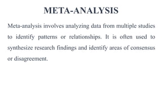 META-ANALYSIS
Meta-analysis involves analyzing data from multiple studies
to identify patterns or relationships. It is often used to
synthesize research findings and identify areas of consensus
or disagreement.
 
