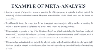 EXAMPLE OF META-ANALYSIS
• Suppose a group of researchers wants to examine the effectiveness of a particular teaching method for
improving student achievement in math. However, there are many studies on this topic, and the results are
inconsistent.
• To address this issue, the researchers decide to conduct a meta-analysis, which involves combining the
results of multiple studies to determine the overall effect size of the teaching method.
• They conduct a systematic review of the literature, identifying all relevant studies that have been conducted
on the topic. They apply inclusion and exclusion criteria to select studies that meet specific criteria, such as
the use of the same teaching method and measures of student achievement in math.
• The researchers extract data from each of the selected studies and calculate the effect sizes for each study.
They use statistical analysis to combine the effect sizes and determine the overall effect size of the teaching
method.
 