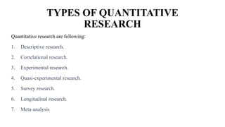 TYPES OF QUANTITATIVE
RESEARCH
Quantitative research are following:
1. Descriptive research.
2. Correlational research.
3. Experimental research.
4. Quasi-experimental research.
5. Survey research.
6. Longitudinal research.
7. Meta-analysis
 