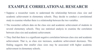 EXAMPLE CORRELATIONAL RESEARCH
• Suppose a researcher wants to understand the relationship between class size and
academic achievement in elementary schools. They decide to conduct a correlational
study to examine whether there is a relationship between the two variables.
• The researcher collects data on the class size and academic achievement of students in
several elementary schools. They use statistical analysis to examine the correlation
between class size and academic achievement.
• They find that there is a significant negative correlation between class size and academic
achievement. That is, as class size increases, academic achievement decreases. This
finding suggests that smaller class sizes may be associated with higher academic
achievement in elementary schools.
 