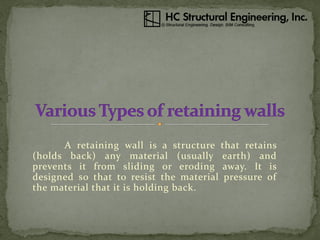 A retaining wall is a structure that retains
(holds back) any material (usually earth) and
prevents it from sliding or eroding away. It is
designed so that to resist the material pressure of
the material that it is holding back.
 