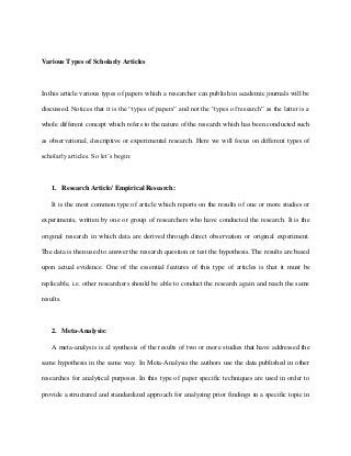 Various Types of Scholarly Articles 
In this article various types of papers which a researcher can publish in academic journals will be 
discussed. Notices that it is the “types of papers” and not the “types of research” as the latter is a 
whole different concept which refers to the nature of the research which has been conducted such 
as observational, descriptive or experimental research. Here we will focus on different types of 
scholarly articles. So let’s begin: 
1. Research Article/ Empirical Research: 
It is the most common type of article which reports on the results of one or more studies or 
experiments, written by one or group of researchers who have conducted the research. It is the 
original research in which data are derived through direct observation or original experiment. 
The data is then used to answer the research question or test the hypothesis. The results are based 
upon actual evidence. One of the essential features of this type of articles is that it must be 
replicable, i.e. other researchers should be able to conduct the research again and reach the same 
results. 
2. Meta-Analysis: 
A meta-analysis is al synthesis of the results of two or more studies that have addressed the 
same hypothesis in the same way. In Meta-Analysis the authors use the data published in other 
researches for analytical purposes. In this type of paper specific techniques are used in order to 
provide a structured and standardized approach for analyzing prior findings in a specific topic in 
 