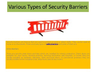 Various Types of Security Barriers
Security barriers are devices that are used to protect an area or direct traffic. They can be used at
home or on the streets. There are many types of safety barriers and some of them are:
Crime barriers
These are security steel doors and bars which are installed for utmost protection. These doors are
available for your house, business premise, learning institutions and hospitals. In homes they are
usually installed on windows, balconies, front and back doors. In commercial premises they are
usually installed at the reception area, shop fronts and service rooms.
 