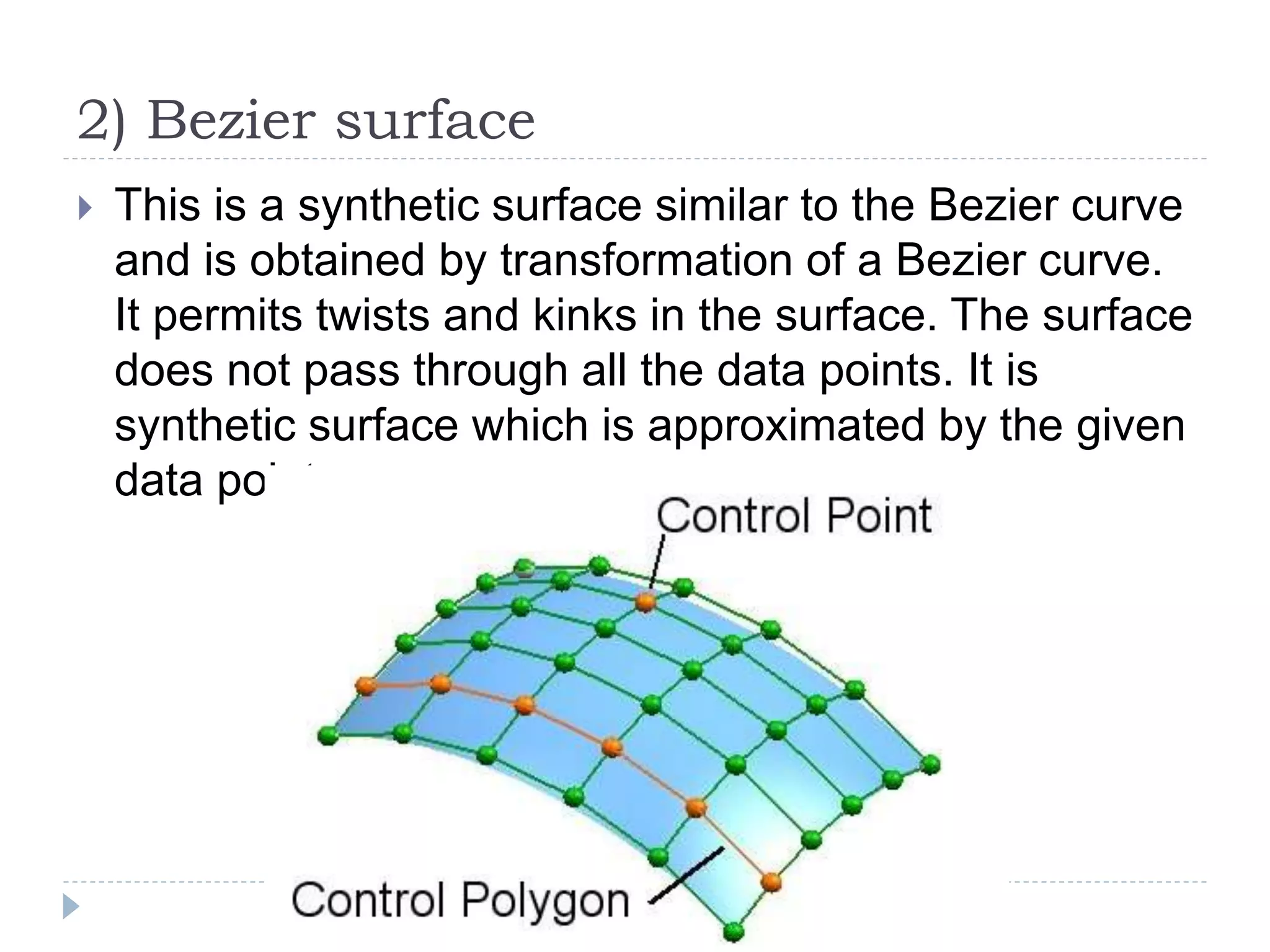 2) Bezier surface
 This is a synthetic surface similar to the Bezier curve
and is obtained by transformation of a Bezier curve.
It permits twists and kinks in the surface. The surface
does not pass through all the data points. It is
synthetic surface which is approximated by the given
data point.
 