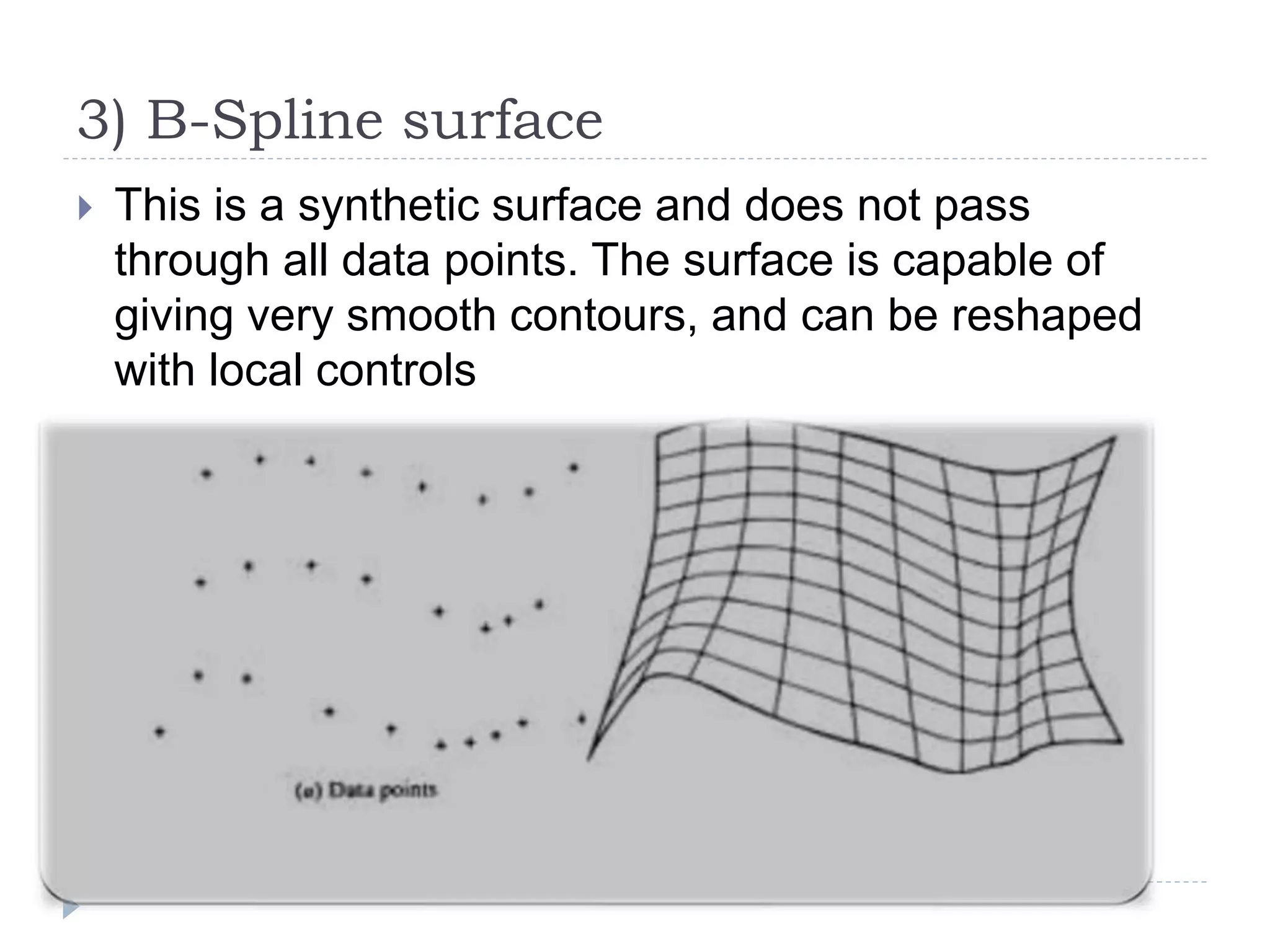 3) B-Spline surface
 This is a synthetic surface and does not pass
through all data points. The surface is capable of
giving very smooth contours, and can be reshaped
with local controls
 