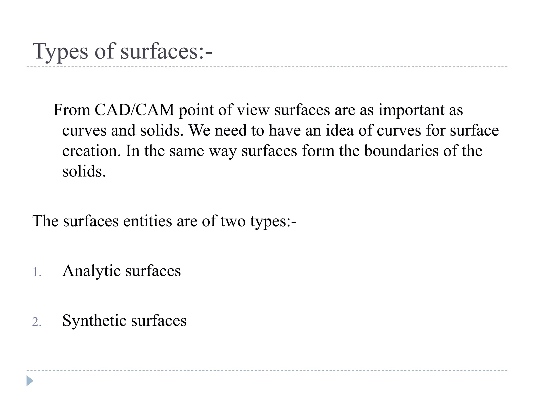 Types of surfaces:-
From CAD/CAM point of view surfaces are as important as
curves and solids. We need to have an idea of curves for surface
creation. In the same way surfaces form the boundaries of the
solids.
The surfaces entities are of two types:-
1. Analytic surfaces
2. Synthetic surfaces
 
