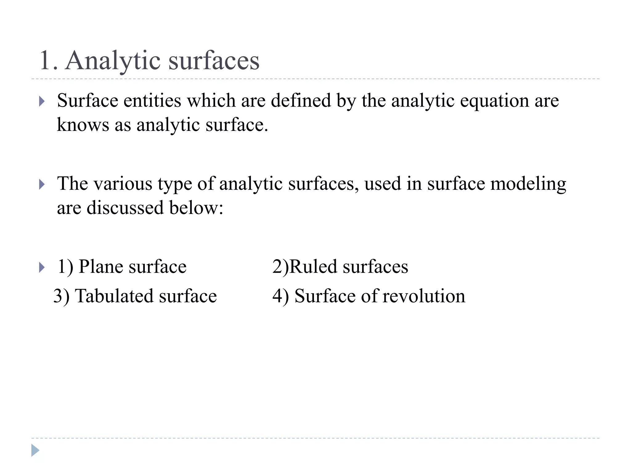 1. Analytic surfaces
 Surface entities which are defined by the analytic equation are
knows as analytic surface.
 The various type of analytic surfaces, used in surface modeling
are discussed below:
 1) Plane surface 2)Ruled surfaces
3) Tabulated surface 4) Surface of revolution
 