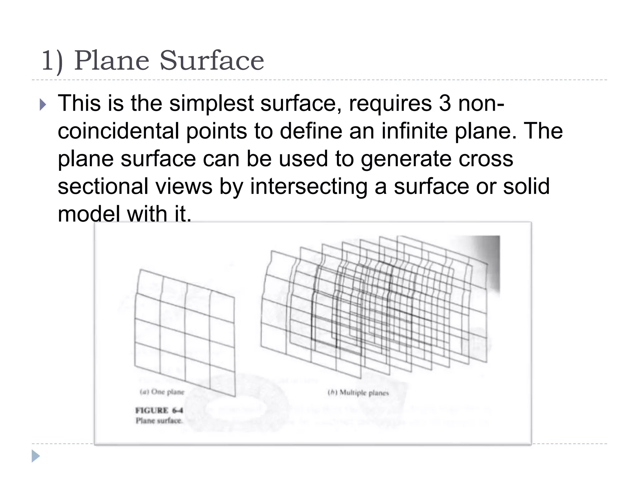1) Plane Surface
 This is the simplest surface, requires 3 non-
coincidental points to define an infinite plane. The
plane surface can be used to generate cross
sectional views by intersecting a surface or solid
model with it.
 