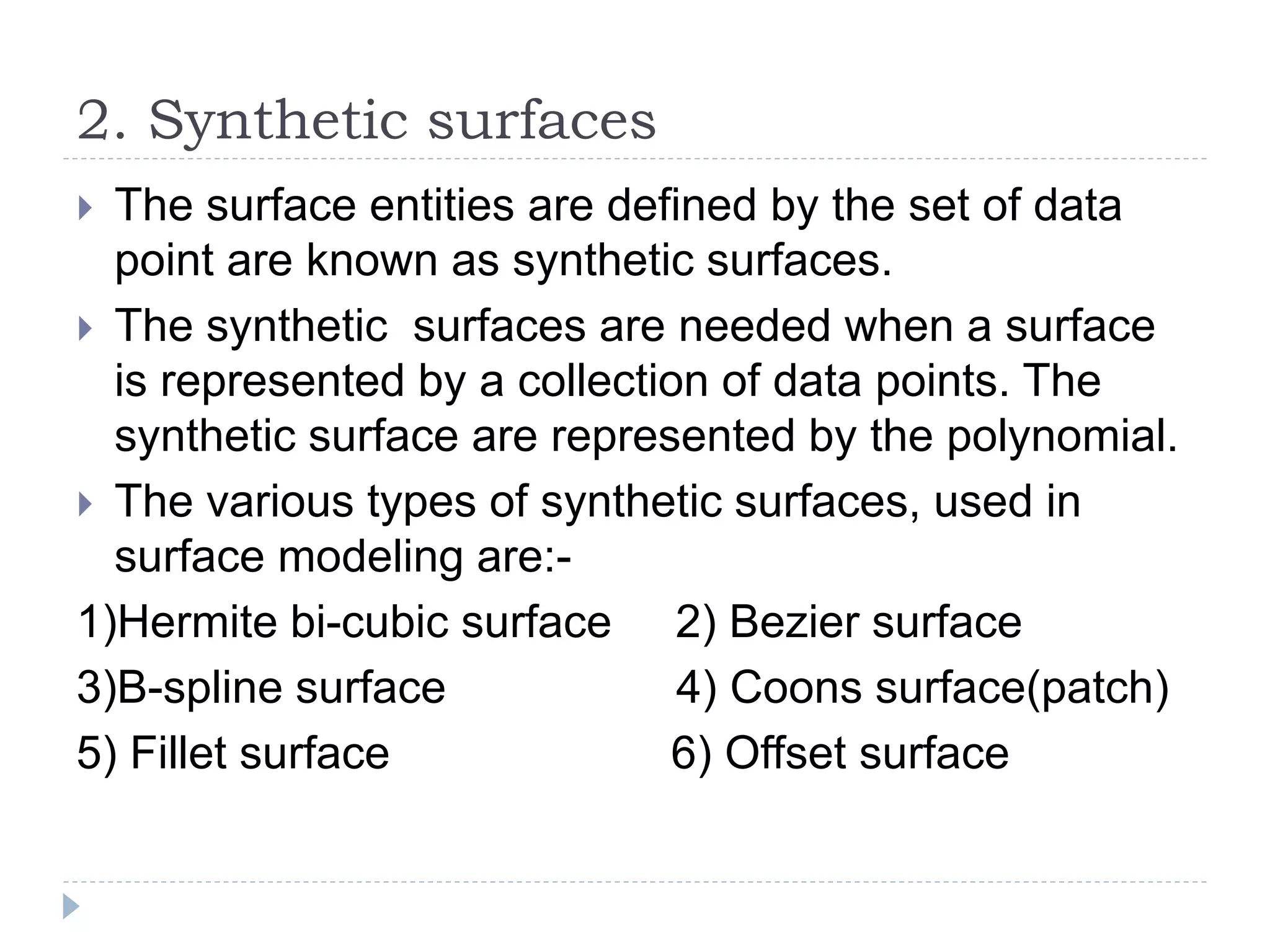 2. Synthetic surfaces
 The surface entities are defined by the set of data
point are known as synthetic surfaces.
 The synthetic surfaces are needed when a surface
is represented by a collection of data points. The
synthetic surface are represented by the polynomial.
 The various types of synthetic surfaces, used in
surface modeling are:-
1)Hermite bi-cubic surface 2) Bezier surface
3)B-spline surface 4) Coons surface(patch)
5) Fillet surface 6) Offset surface
 