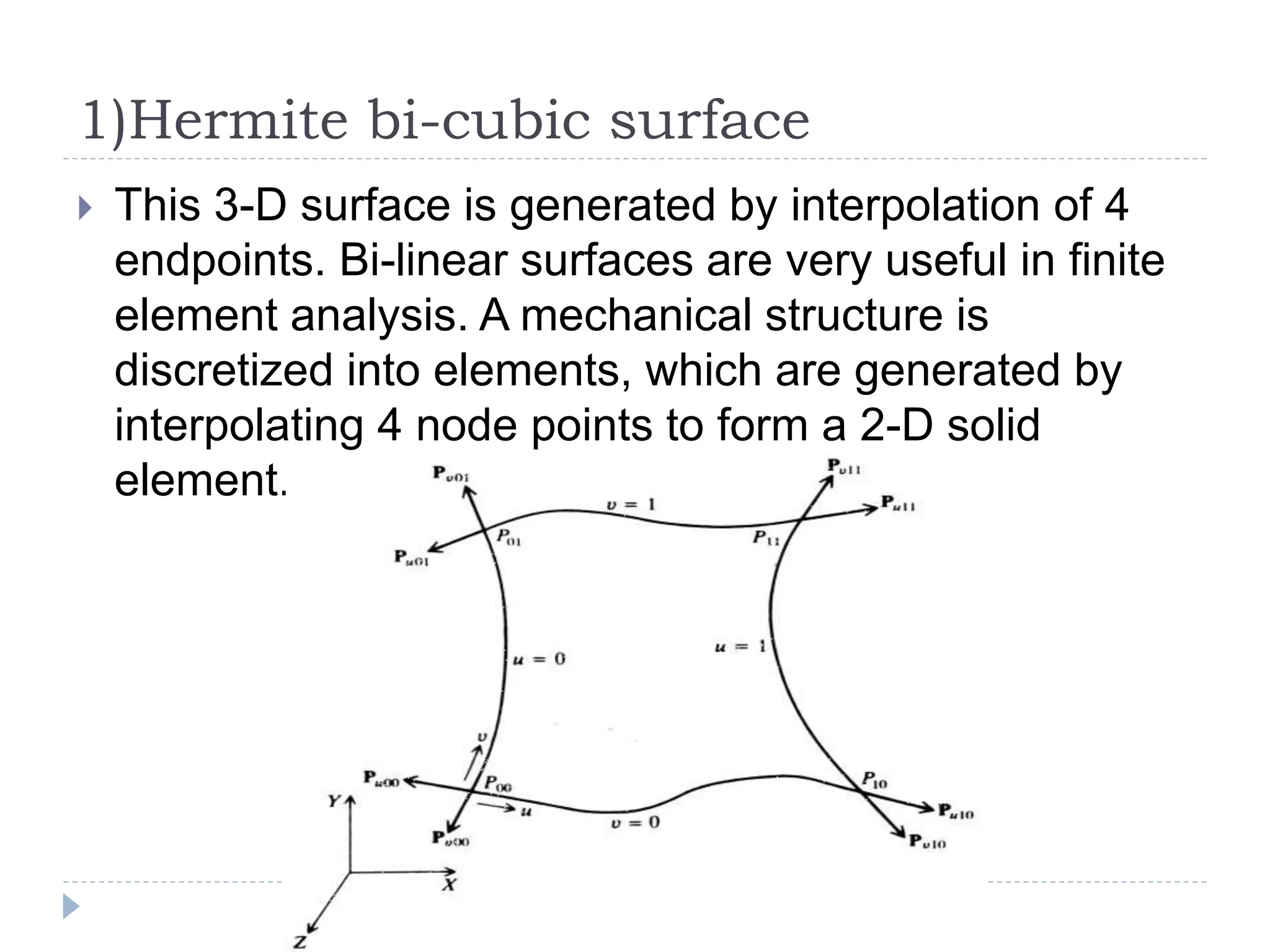 1)Hermite bi-cubic surface
 This 3-D surface is generated by interpolation of 4
endpoints. Bi-linear surfaces are very useful in finite
element analysis. A mechanical structure is
discretized into elements, which are generated by
interpolating 4 node points to form a 2-D solid
element.
 