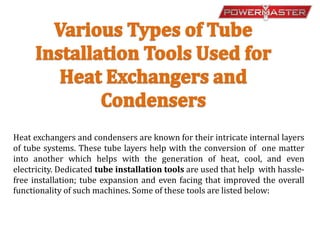 Heat exchangers and condensers are known for their intricate internal layers
of tube systems. These tube layers help with the conversion of one matter
into another which helps with the generation of heat, cool, and even
electricity. Dedicated tube installation tools are used that help with hassle-
free installation; tube expansion and even facing that improved the overall
functionality of such machines. Some of these tools are listed below:
 