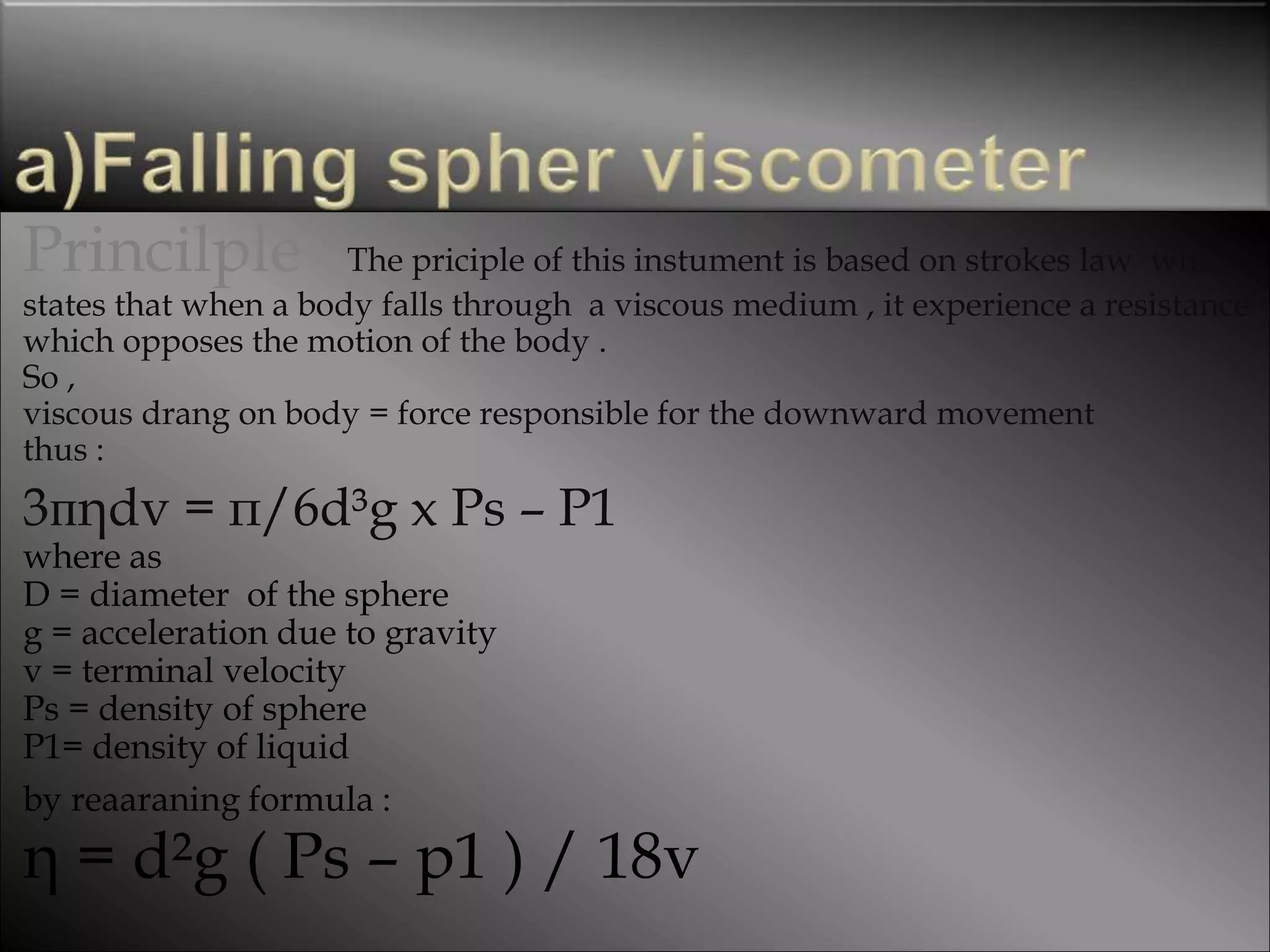 Princilple The priciple of this instument is based on strokes law which
states that when a body falls through a viscous medium , it experience a resistance
which opposes the motion of the body .
So ,
viscous drang on body = force responsible for the downward movement
thus :
3пηdv = п/6d³g x Ps – P1
where as
D = diameter of the sphere
g = acceleration due to gravity
v = terminal velocity
Ps = density of sphere
P1= density of liquid
by reaaraning formula :
η = d²g ( Ps – p1 ) / 18v
 