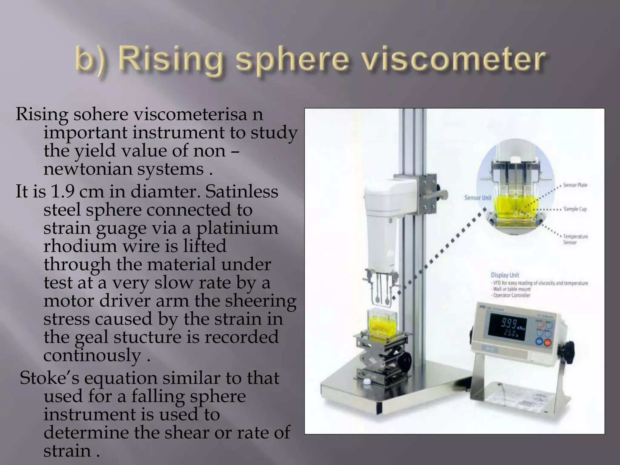 Rising sohere viscometerisa n
important instrument to study
the yield value of non –
newtonian systems .
It is 1.9 cm in diamter. Satinless
steel sphere connected to
strain guage via a platinium
rhodium wire is lifted
through the material under
test at a very slow rate by a
motor driver arm the sheering
stress caused by the strain in
the geal stucture is recorded
continously .
Stoke’s equation similar to that
used for a falling sphere
instrument is used to
determine the shear or rate of
strain .
 