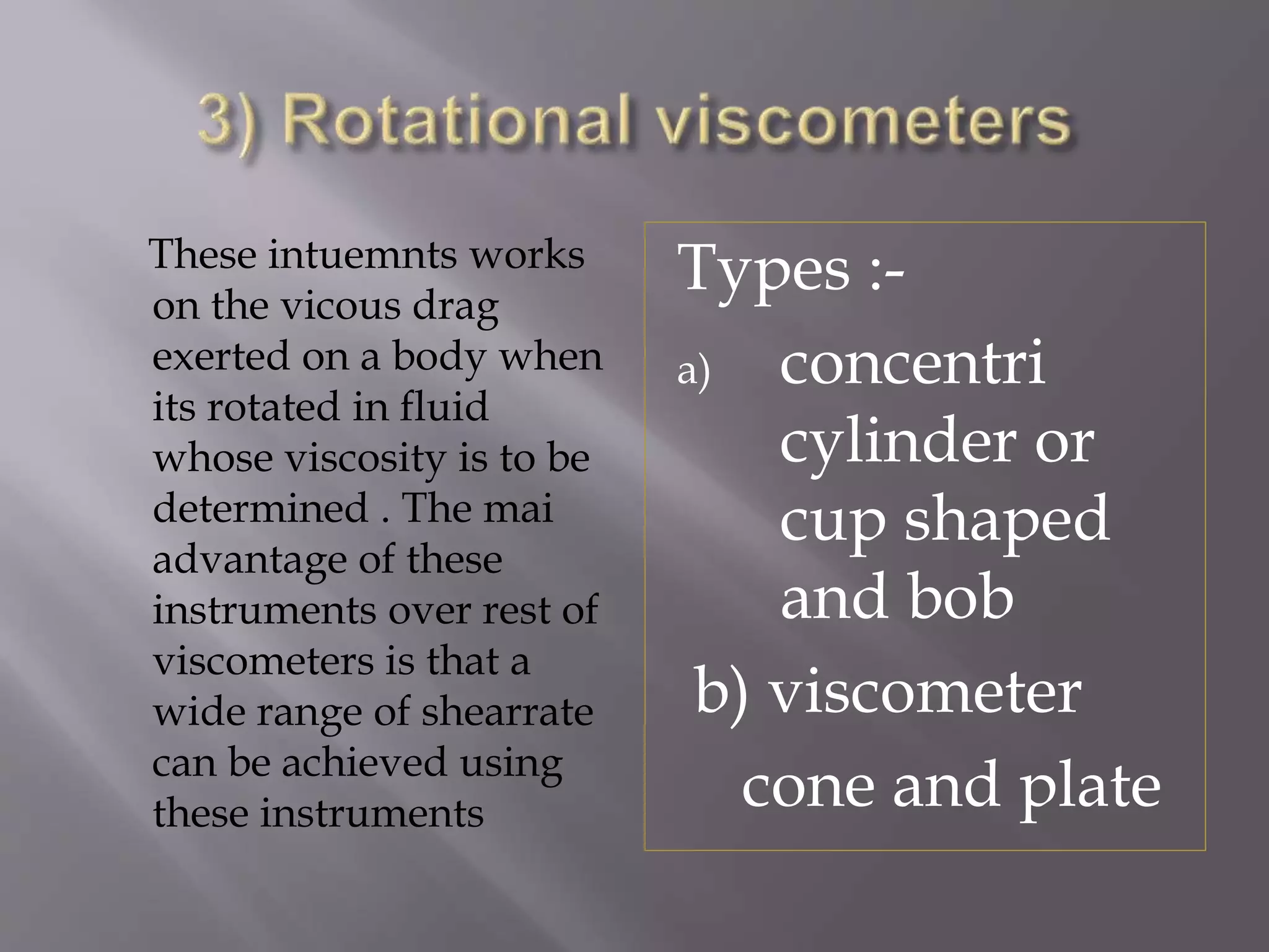 These intuemnts works
on the vicous drag
exerted on a body when
its rotated in fluid
whose viscosity is to be
determined . The mai
advantage of these
instruments over rest of
viscometers is that a
wide range of shearrate
can be achieved using
these instruments
Types :-
a) concentri
cylinder or
cup shaped
and bob
b) viscometer
cone and plate
 