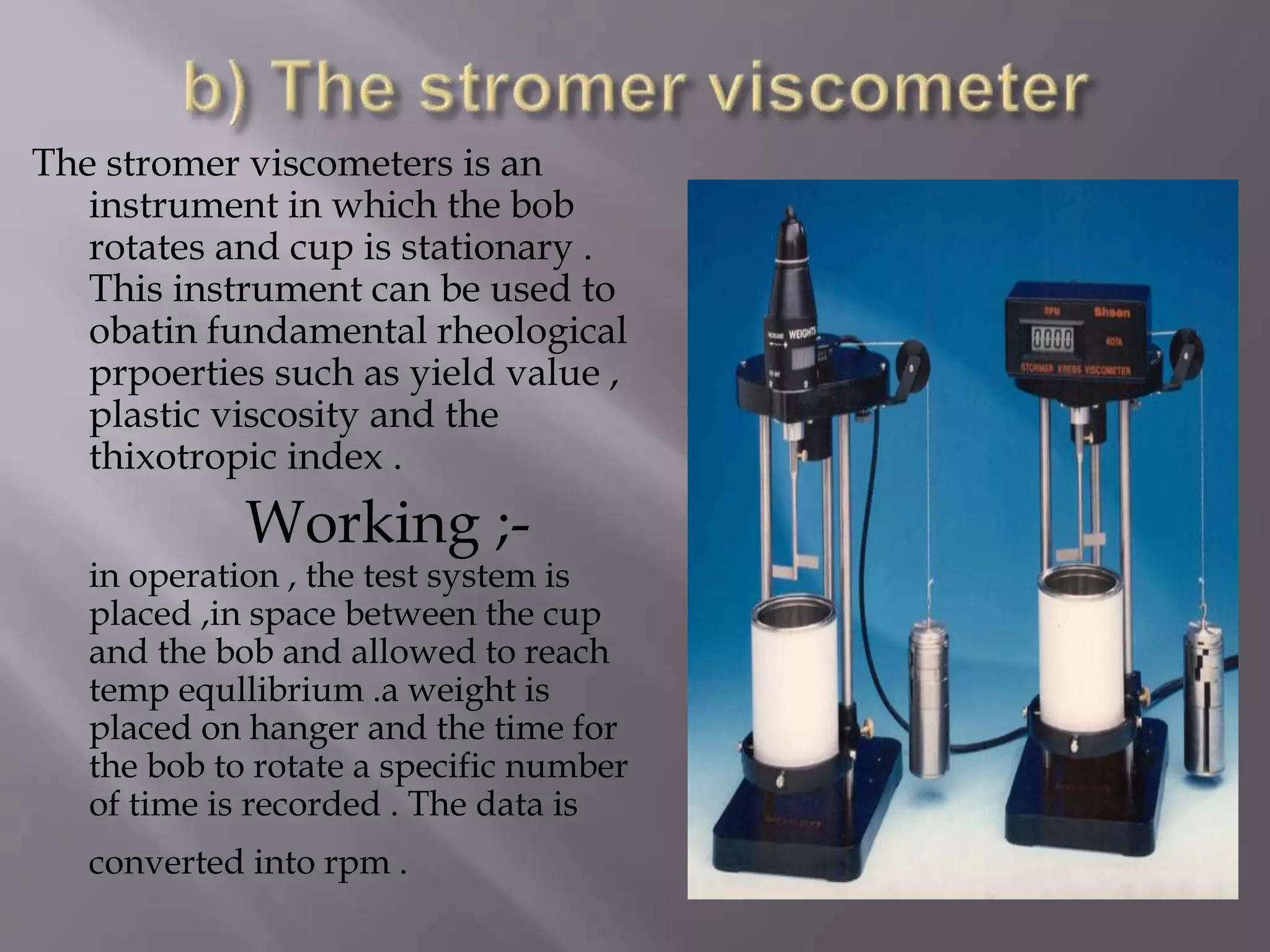 The stromer viscometers is an
instrument in which the bob
rotates and cup is stationary .
This instrument can be used to
obatin fundamental rheological
prpoerties such as yield value ,
plastic viscosity and the
thixotropic index .
Working ;-
in operation , the test system is
placed ,in space between the cup
and the bob and allowed to reach
temp equllibrium .a weight is
placed on hanger and the time for
the bob to rotate a specific number
of time is recorded . The data is
converted into rpm .
 