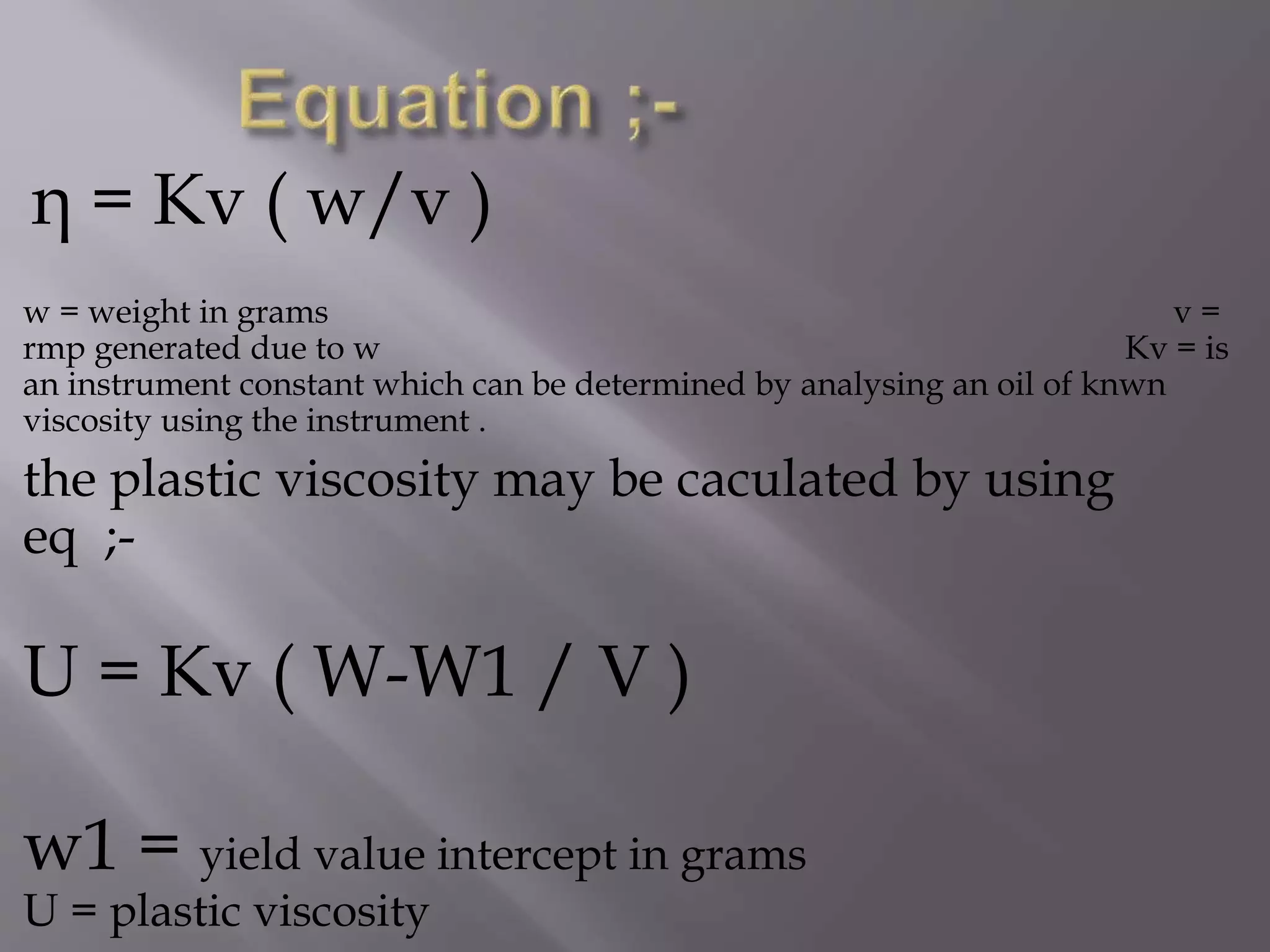 η = Kv ( w/v )
w = weight in grams v =
rmp generated due to w Kv = is
an instrument constant which can be determined by analysing an oil of knwn
viscosity using the instrument .
the plastic viscosity may be caculated by using
eq ;-
U = Kv ( W-W1 / V )
w1 = yield value intercept in grams
U = plastic viscosity
 