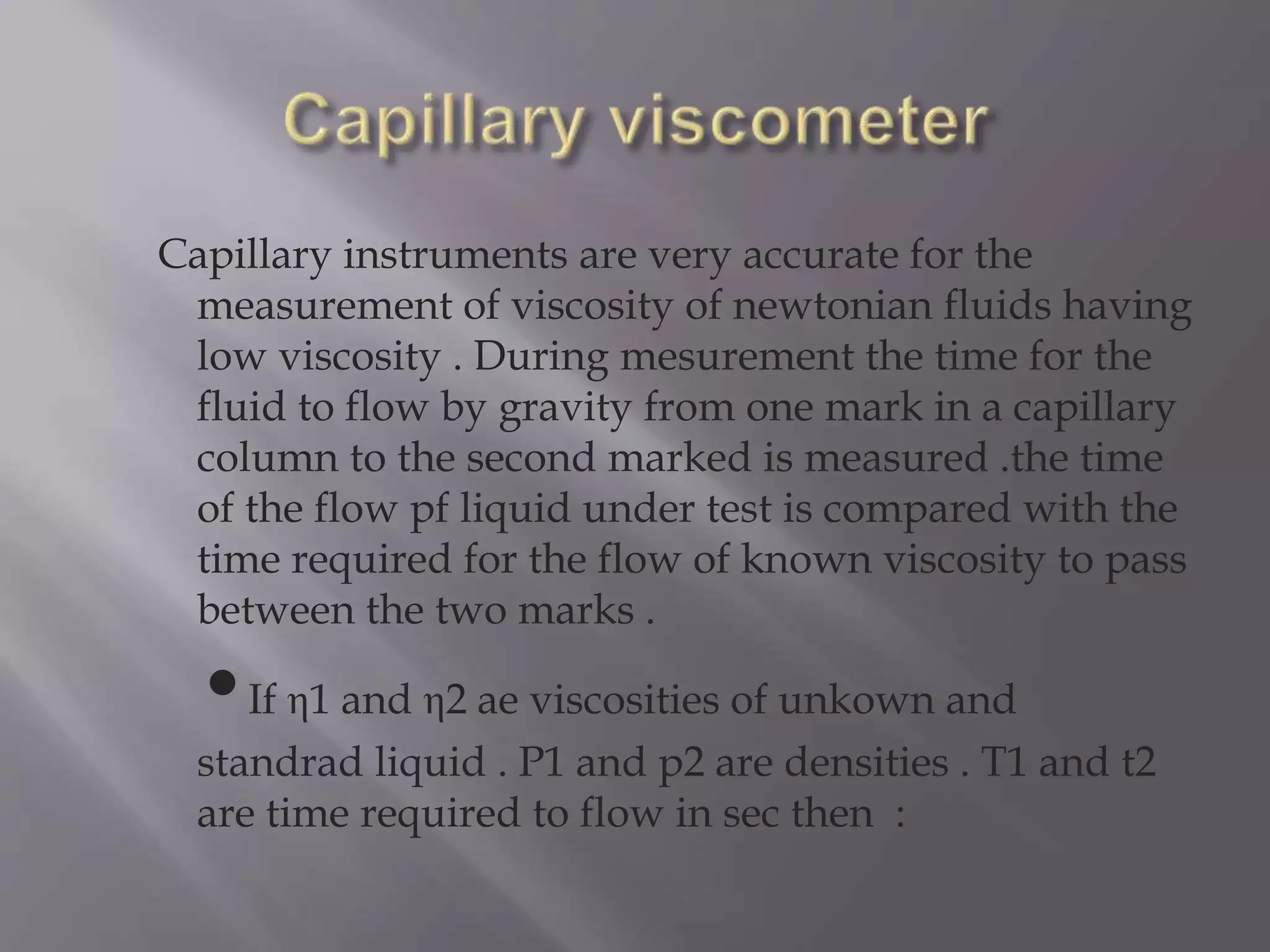 Capillary instruments are very accurate for the
measurement of viscosity of newtonian fluids having
low viscosity . During mesurement the time for the
fluid to flow by gravity from one mark in a capillary
column to the second marked is measured .the time
of the flow pf liquid under test is compared with the
time required for the flow of known viscosity to pass
between the two marks .
•If η1 and η2 ae viscosities of unkown and
standrad liquid . P1 and p2 are densities . T1 and t2
are time required to flow in sec then :
 