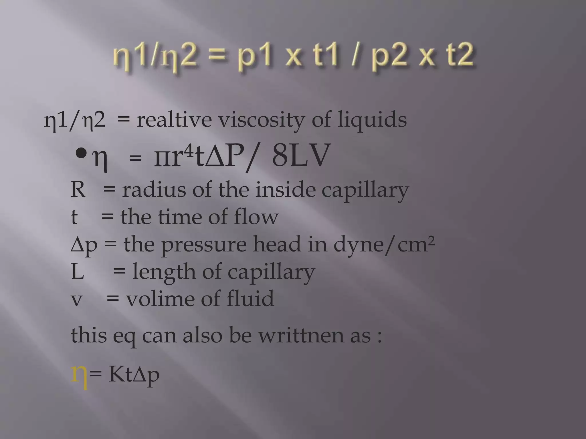 η1/η2 = realtive viscosity of liquids
•η = пr t∆P/ 8LV
R = radius of the inside capillary
t = the time of flow
∆p = the pressure head in dyne/cm²
L = length of capillary
v = volime of fluid
this eq can also be writtnen as :
η= Kt∆p
 