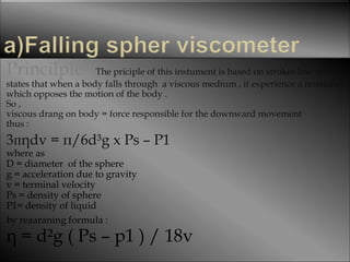 Princilple The priciple of this instument is based on strokes law which
states that when a body falls through a viscous medium , it experience a resistance
which opposes the motion of the body .
So ,
viscous drang on body = force responsible for the downward movement
thus :
3пηdv = п/6d³g x Ps – P1
where as
D = diameter of the sphere
g = acceleration due to gravity
v = terminal velocity
Ps = density of sphere
P1= density of liquid
by reaaraning formula :
η = d²g ( Ps – p1 ) / 18v
 