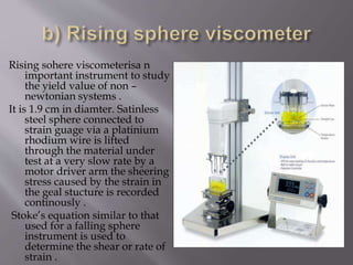 Rising sohere viscometerisa n
important instrument to study
the yield value of non –
newtonian systems .
It is 1.9 cm in diamter. Satinless
steel sphere connected to
strain guage via a platinium
rhodium wire is lifted
through the material under
test at a very slow rate by a
motor driver arm the sheering
stress caused by the strain in
the geal stucture is recorded
continously .
Stoke’s equation similar to that
used for a falling sphere
instrument is used to
determine the shear or rate of
strain .
 