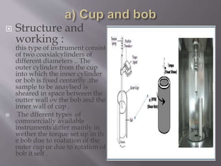  Structure and
working :
this type of instrument consist
of two coaxialcylinders of
different diameters .. The
outer cylinder from the cup
into which the inner cylinder
or bob is fixed centarlly .the
sample to be anaylsed is
sheared in space between the
outter wall ov the bob and the
inner wall of cup .
 The dfferent types of
commercially available
instruments differ mainly in
wether the torque set up in th
e bob due to roatation of the
outer cup or due to rotation of
bob it self .
 