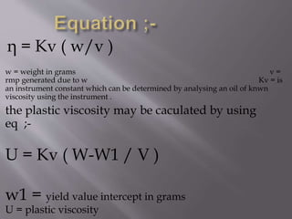 η = Kv ( w/v )
w = weight in grams v =
rmp generated due to w Kv = is
an instrument constant which can be determined by analysing an oil of knwn
viscosity using the instrument .
the plastic viscosity may be caculated by using
eq ;-
U = Kv ( W-W1 / V )
w1 = yield value intercept in grams
U = plastic viscosity
 