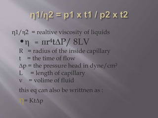 η1/η2 = realtive viscosity of liquids
•η = пr t∆P/ 8LV
R = radius of the inside capillary
t = the time of flow
∆p = the pressure head in dyne/cm²
L = length of capillary
v = volime of fluid
this eq can also be writtnen as :
η= Kt∆p
 