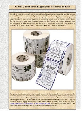 Various Utilizations and Applications of Thermal till Rolls
Nowadays, most of the people are considered lots of items that are required in working a trade
business. One of these nonessential products is till rolls and these paper products are utilized to
print proceeds and other operation documents, therefore it is very vital that their worth be good
quality. Several of varieties can get nearer at moderately higher costs; however there are others
that can really assist you, when a business possessor, to cut prices. For example, usual till rolls
that are applied in dot matrix printers, use ink, even as thermal till rolls don’t - they includes a
element which changes color while it comes into make contact with high temperature.
The papers itself prices above the normal assortment, but you really save currency in the
procedure because require to buy ink ribbons or roller is eliminating. This knowledge enables
customers to decrease their expenditures because a entire because there is no necessitate to
purchase printer inks. You will identify till rolls during their soft and glossy look. They are
presented at office supply provisions in a little variety, which is mostly based in size and value.
Paying attention to the excellence of the thermal till rolls may appear quite insignificant, but
selecting superior value paper will expand the life of your printing tool.
 