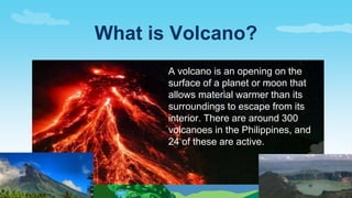 A volcano is an opening on the
surface of a planet or moon that
allows material warmer than its
surroundings to escape from its
interior. There are around 300
volcanoes in the Philippines, and
24 of these are active.
What is Volcano?
 