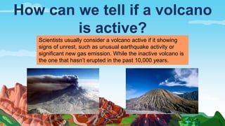 How can we tell if a volcano
is active?
Scientists usually consider a volcano active if it showing
signs of unrest, such as unusual earthquake activity or
significant new gas emission. While the inactive volcano is
the one that hasn’t erupted in the past 10,000 years.
 