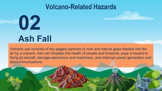 Volcanic ash consists of tiny jagged particles of rock and natural glass blasted into the
air by a volcano. Ash can threaten the health of people and livestock, pose a hazard to
flying jet aircraft, damage electronics and machinery, and interrupt power generation and
telecommunications.
Ash Fall
02
Volcano-Related Hazards
 