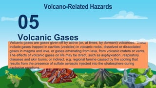 Volcanic gases are gases given off by active (or, at times, by dormant) volcanoes. These
include gases trapped in cavities (vesicles) in volcanic rocks, dissolved or dissociated
gases in magma and lava, or gases emanating from lava, from volcanic craters or vents.
The effects of volcanic gases on life may be direct, such as asphyxiation, respiratory
diseases and skin burns; or indirect, e.g. regional famine caused by the cooling that
results from the presence of sulfate aerosols injected into the stratosphere during
explosive eruptions.
Volcanic Gases
05
Volcano-Related Hazards
 