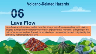 Lava flows are streams of molten rock that pour or ooze from an erupting vent. Lava is
erupted during either nonexplosive activity or explosive lava fountains. Everything in the
path of an advancing lava flow will be knocked over, surrounded, buried, or ignited by the
extremely hot temperature of lava.
Lava Flow
06
Volcano-Related Hazards
 