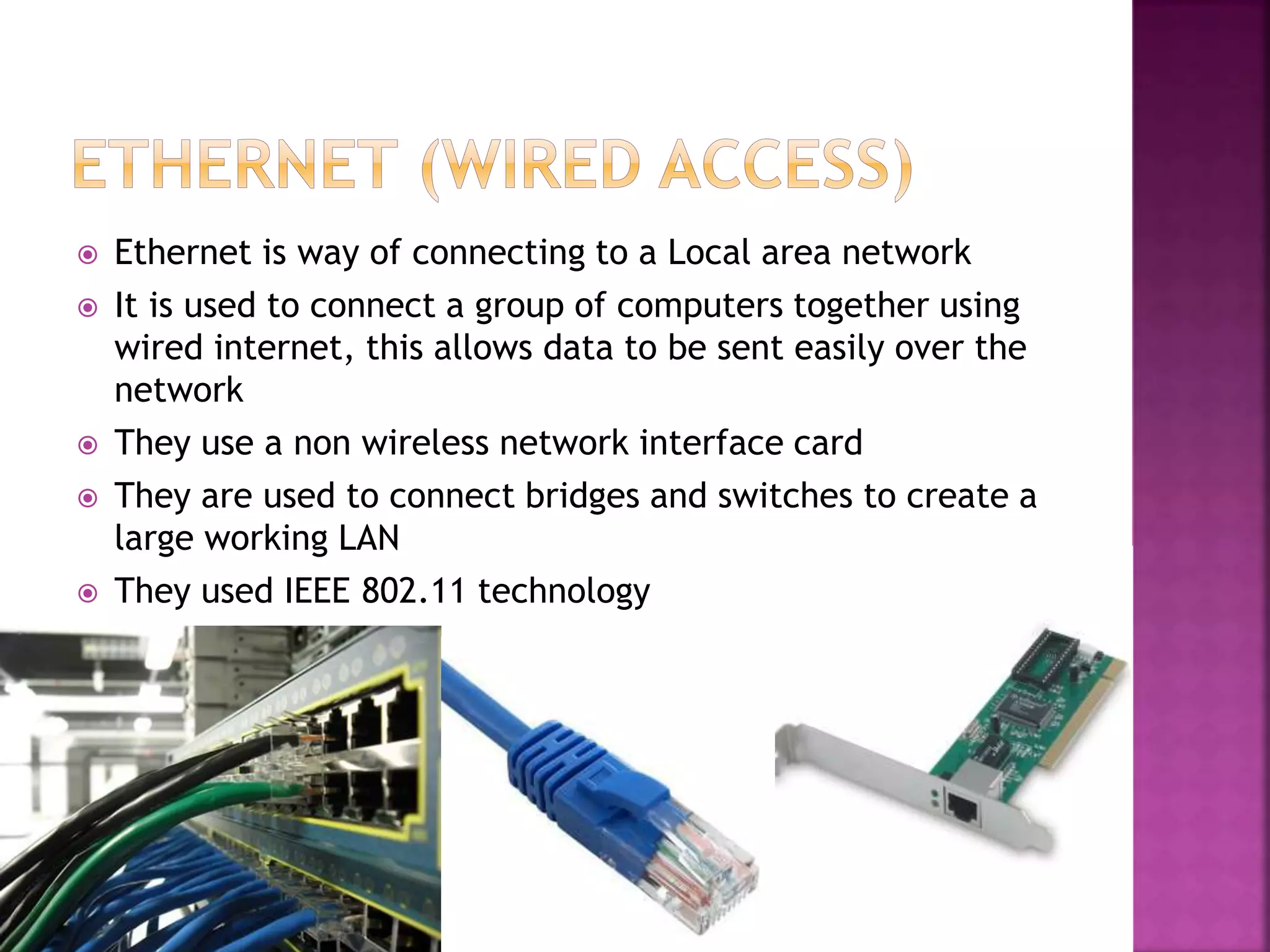  Ethernet is way of connecting to a Local area network
It is used to connect a group of computers together using
wired internet, this allows data to be sent easily over the
network
They use a non wireless network interface card
They are used to connect bridges and switches to create a
large working LAN
They used IEEE 802.11 technology