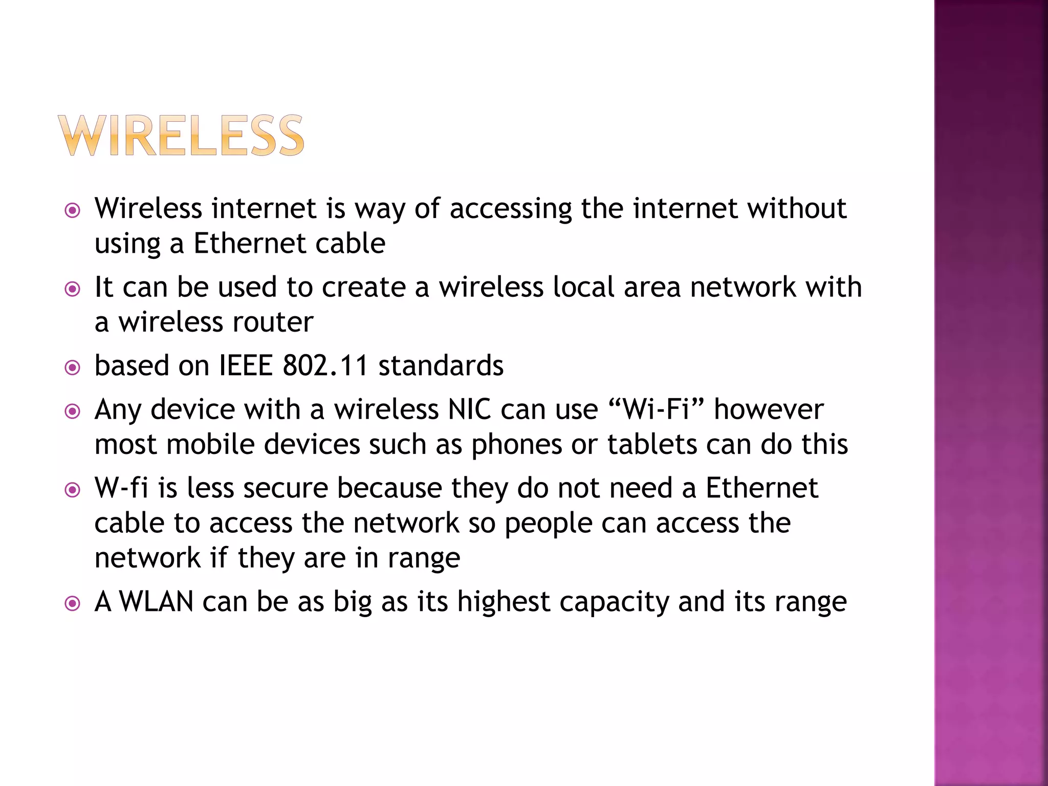  Wireless internet is way of accessing the internet without
using a Ethernet cable
It can be used to create a wireless local area network with
a wireless router
based on IEEE 802.11 standards
Any device with a wireless NIC can use “Wi-Fi” however
most mobile devices such as phones or tablets can do this
W-fi is less secure because they do not need a Ethernet
cable to access the network so people can access the
network if they are in range
A WLAN can be as big as its highest capacity and its range