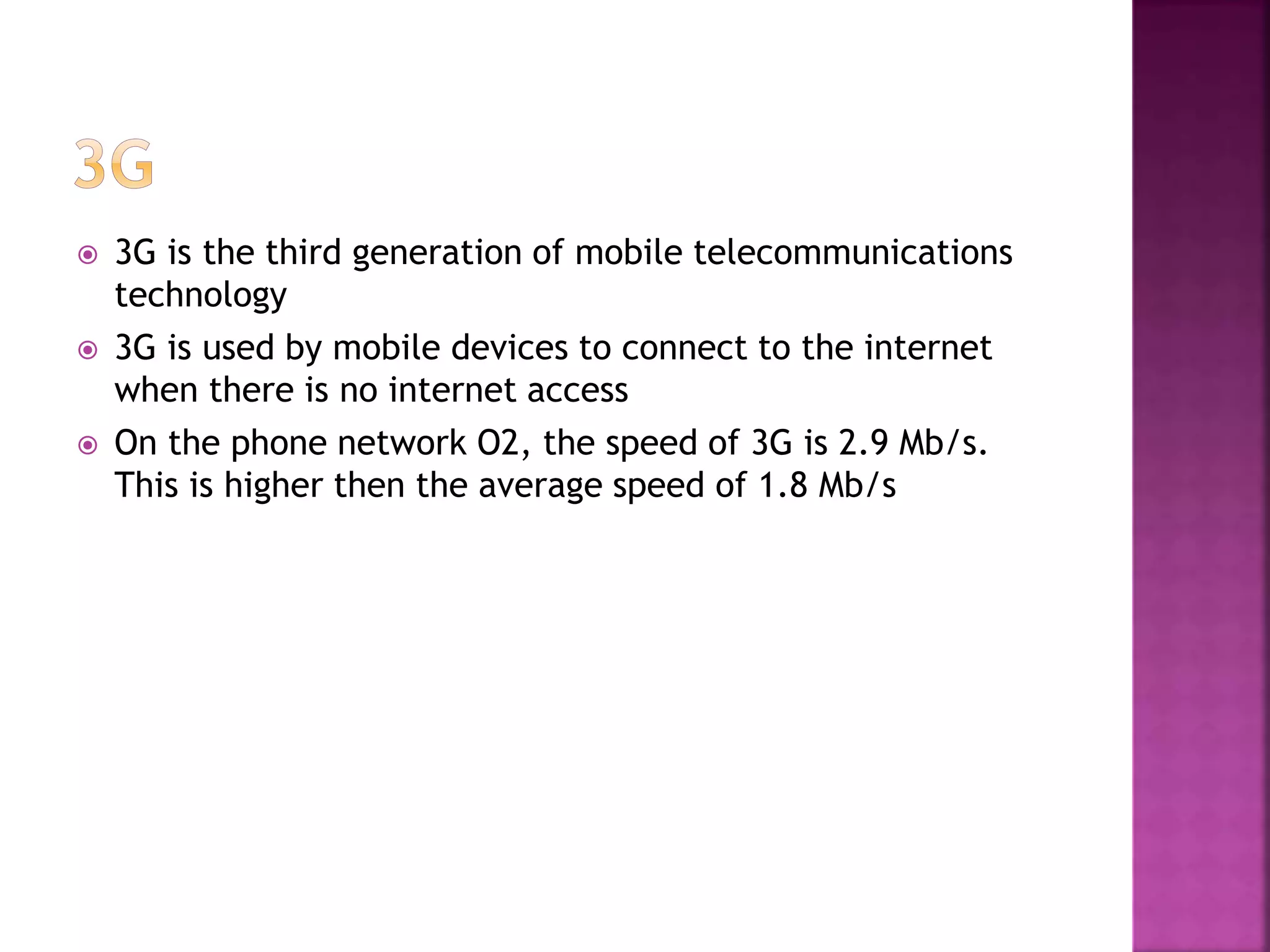  3G is the third generation of mobile telecommunications
technology
3G is used by mobile devices to connect to the internet
when there is no internet access
On the phone network O2, the speed of 3G is 2.9 Mb/s.
This is higher then the average speed of 1.8 Mb/s
