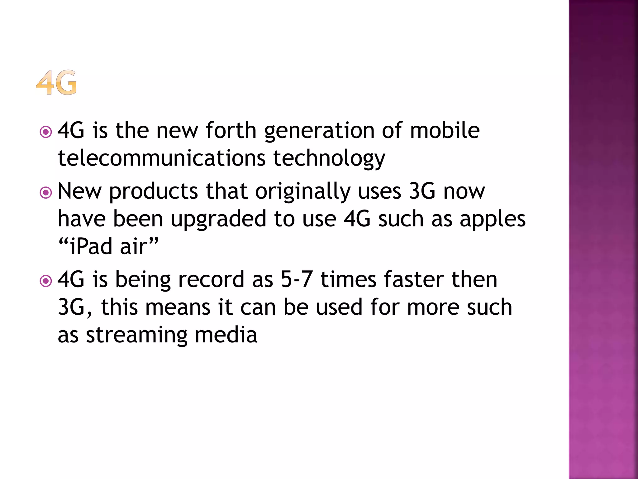  4G is the new forth generation of mobile
telecommunications technology
New products that originally uses 3G now
have been upgraded to use 4G such as apples
“iPad air”
4G is being record as 5-7 times faster then
3G, this means it can be used for more such
as streaming media