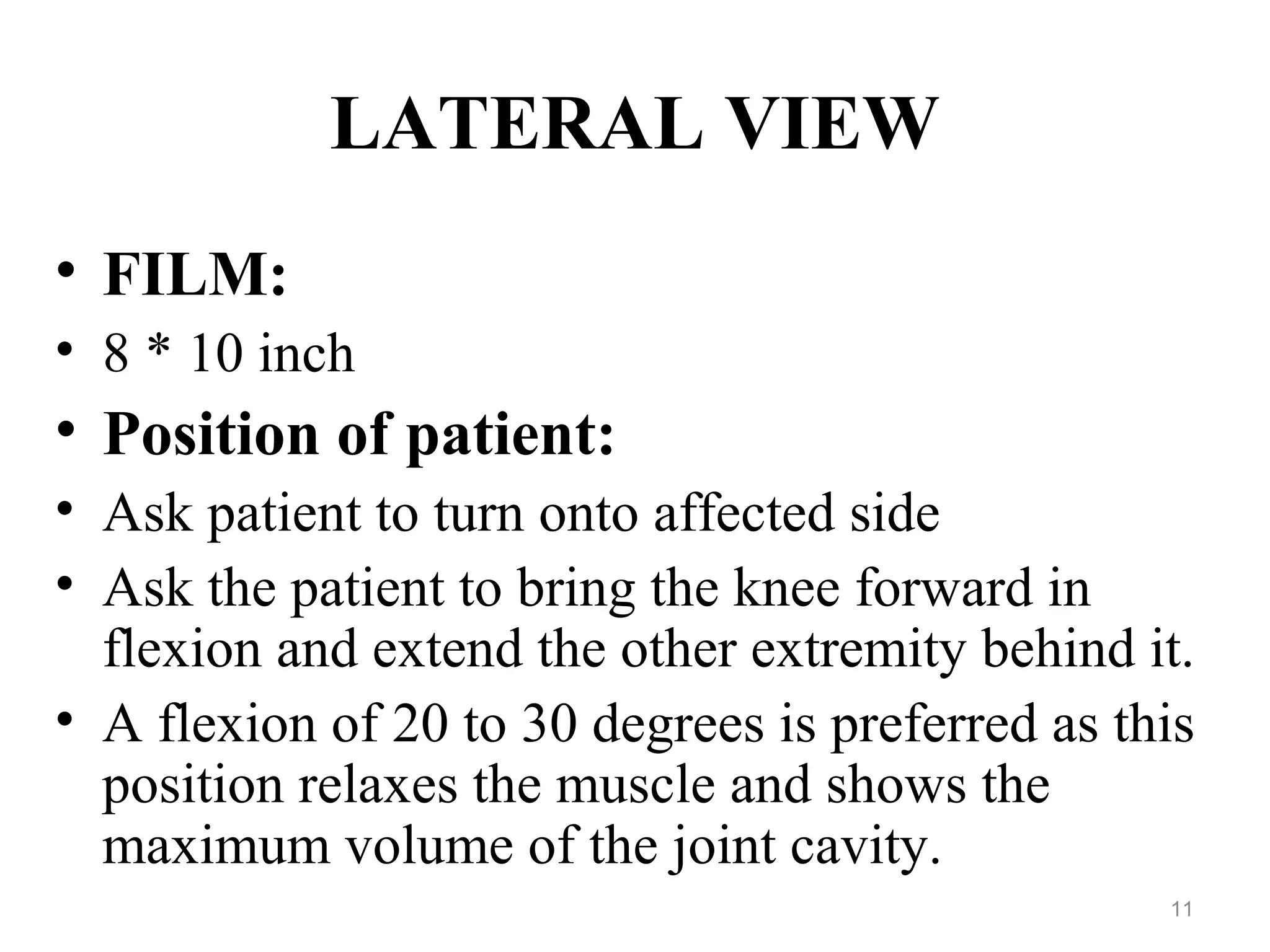 LATERAL VIEW
• FILM:
• 8 * 10 inch
• Position of patient:
• Ask patient to turn onto affected side
• Ask the patient to bring the knee forward in
flexion and extend the other extremity behind it.
• A flexion of 20 to 30 degrees is preferred as this
position relaxes the muscle and shows the
maximum volume of the joint cavity.
11
 