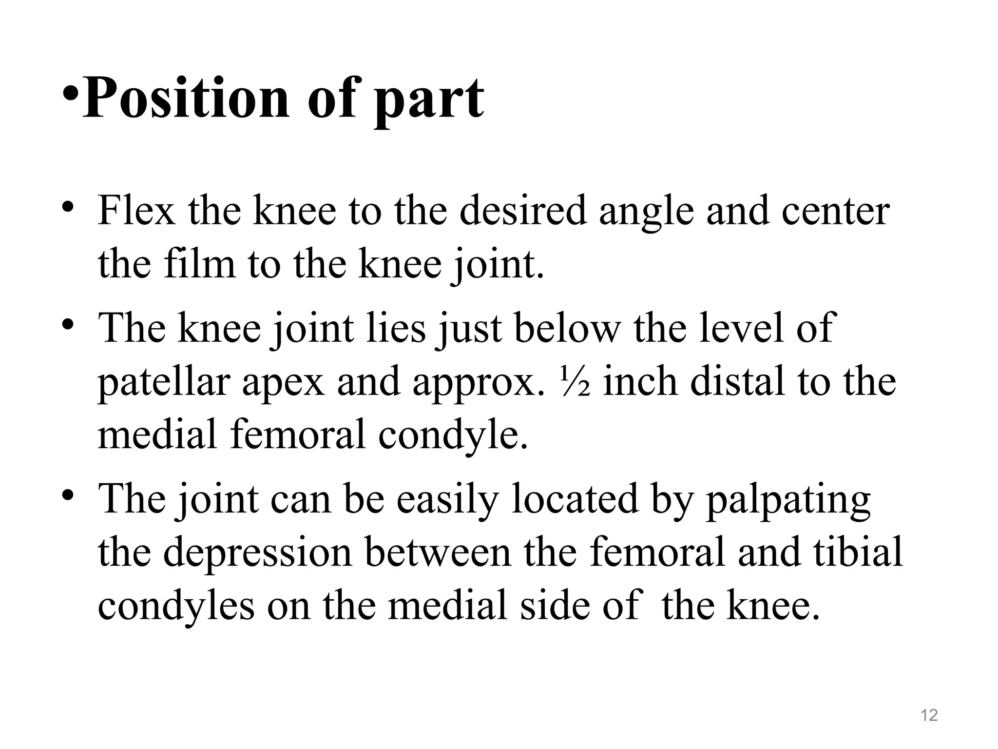 •Position of part
• Flex the knee to the desired angle and center
the film to the knee joint.
• The knee joint lies just below the level of
patellar apex and approx. ½ inch distal to the
medial femoral condyle.
• The joint can be easily located by palpating
the depression between the femoral and tibial
condyles on the medial side of the knee.
12
 