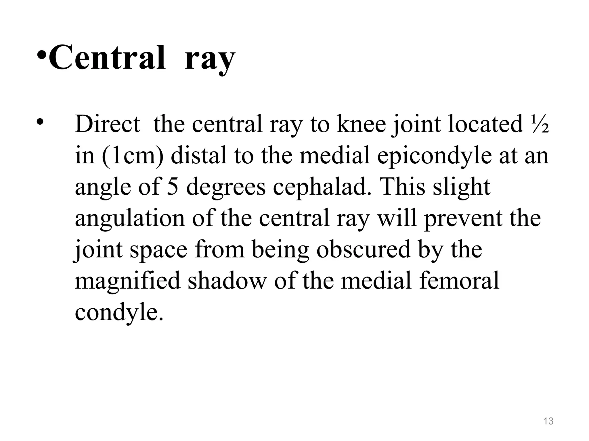 •Central ray
• Direct the central ray to knee joint located ½
in (1cm) distal to the medial epicondyle at an
angle of 5 degrees cephalad. This slight
angulation of the central ray will prevent the
joint space from being obscured by the
magnified shadow of the medial femoral
condyle.
13
 