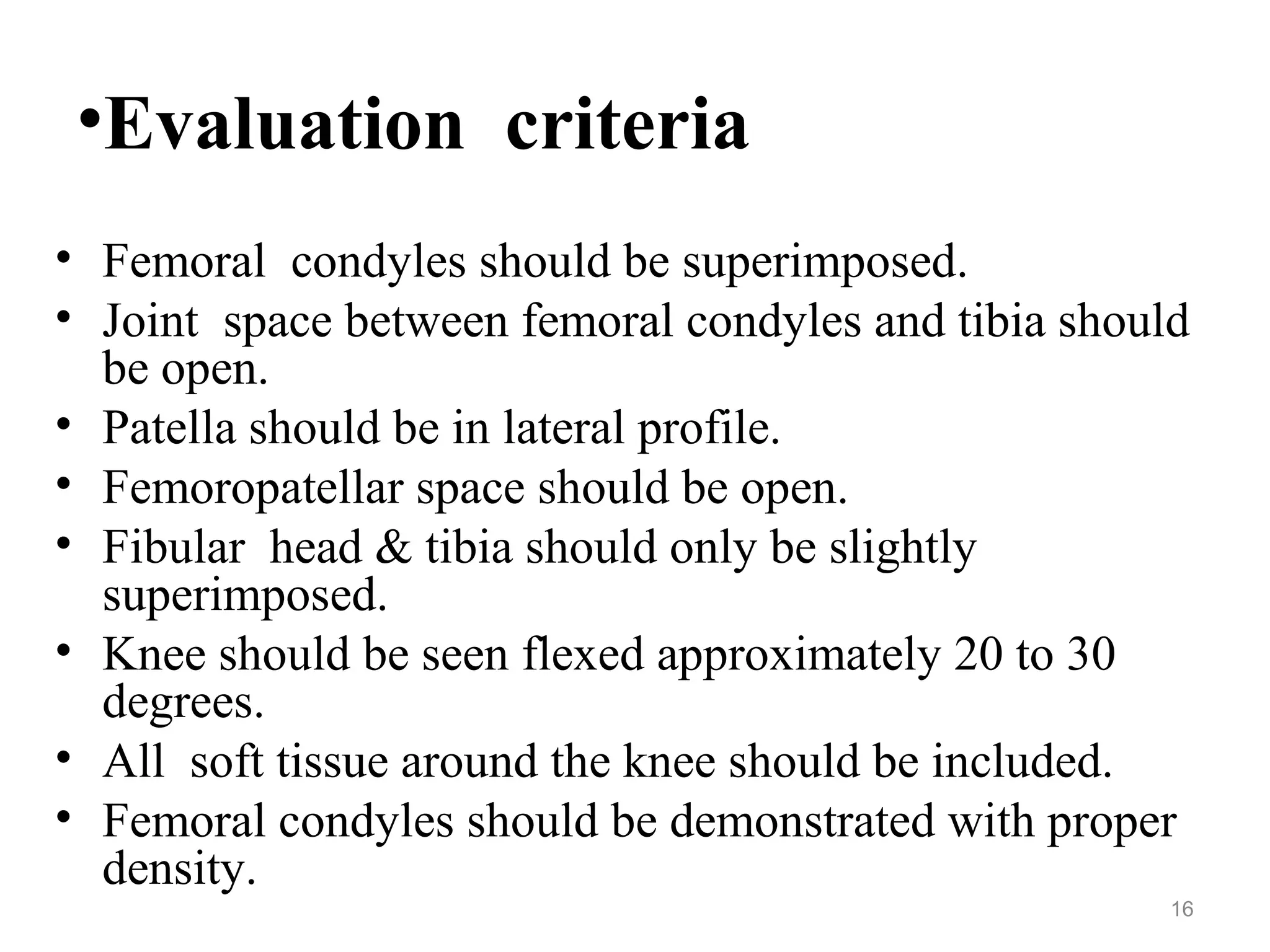 •Evaluation criteria
• Femoral condyles should be superimposed.
• Joint space between femoral condyles and tibia should
be open.
• Patella should be in lateral profile.
• Femoropatellar space should be open.
• Fibular head & tibia should only be slightly
superimposed.
• Knee should be seen flexed approximately 20 to 30
degrees.
• All soft tissue around the knee should be included.
• Femoral condyles should be demonstrated with proper
density.
16
 