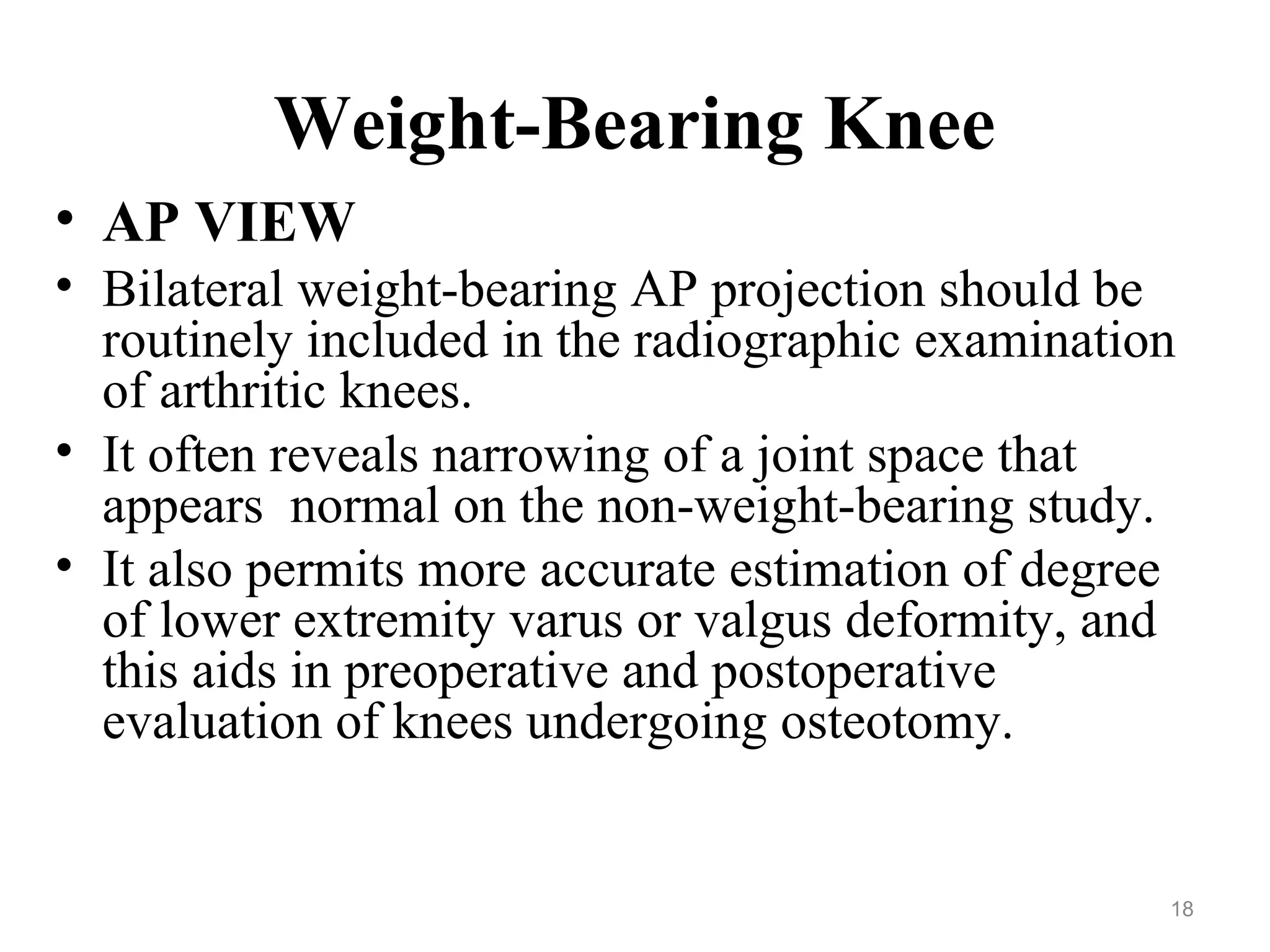 Weight-Bearing Knee
• AP VIEW
• Bilateral weight-bearing AP projection should be
routinely included in the radiographic examination
of arthritic knees.
• It often reveals narrowing of a joint space that
appears normal on the non-weight-bearing study.
• It also permits more accurate estimation of degree
of lower extremity varus or valgus deformity, and
this aids in preoperative and postoperative
evaluation of knees undergoing osteotomy.
18
 