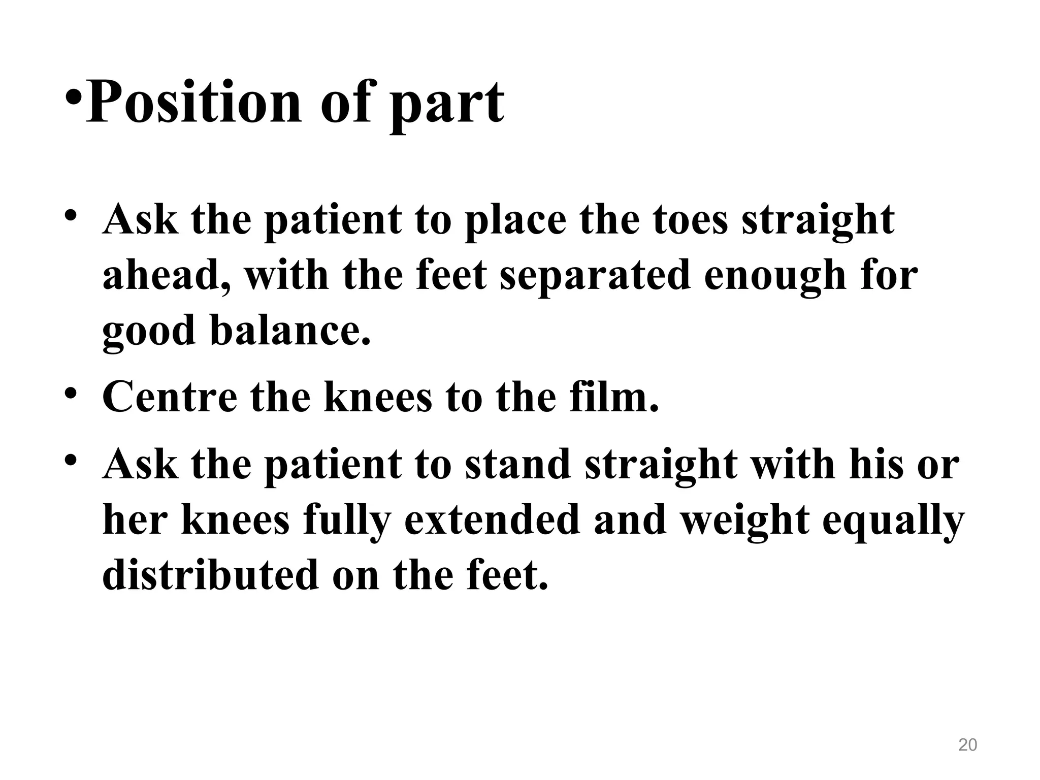 •Position of part
• Ask the patient to place the toes straight
ahead, with the feet separated enough for
good balance.
• Centre the knees to the film.
• Ask the patient to stand straight with his or
her knees fully extended and weight equally
distributed on the feet.
20
 