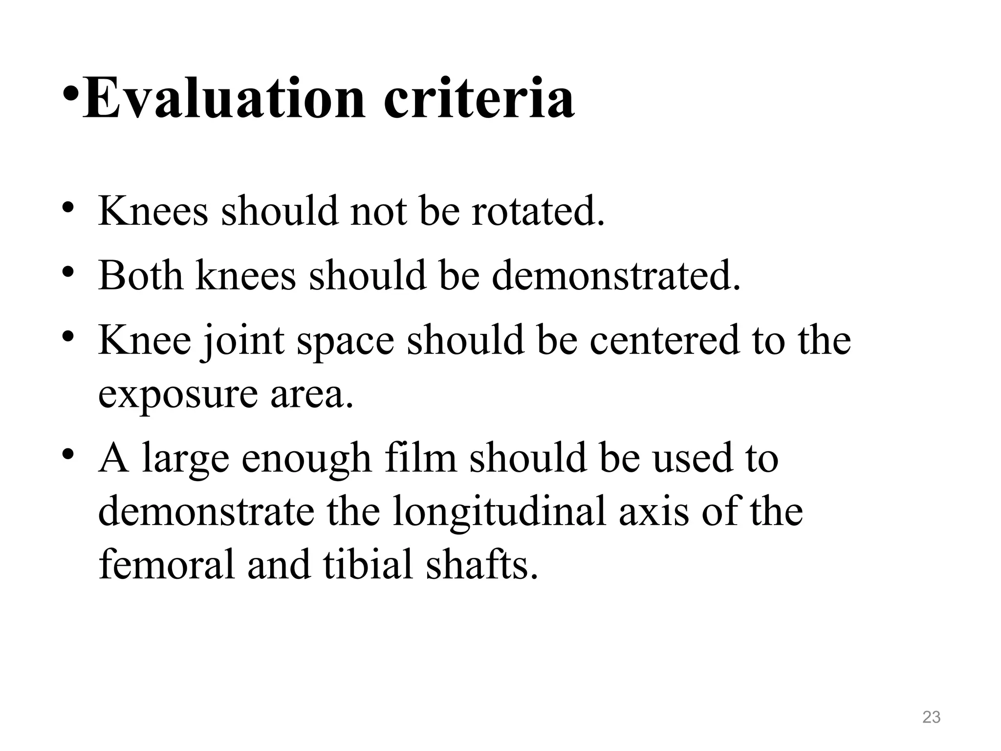•Evaluation criteria
• Knees should not be rotated.
• Both knees should be demonstrated.
• Knee joint space should be centered to the
exposure area.
• A large enough film should be used to
demonstrate the longitudinal axis of the
femoral and tibial shafts.
23
 