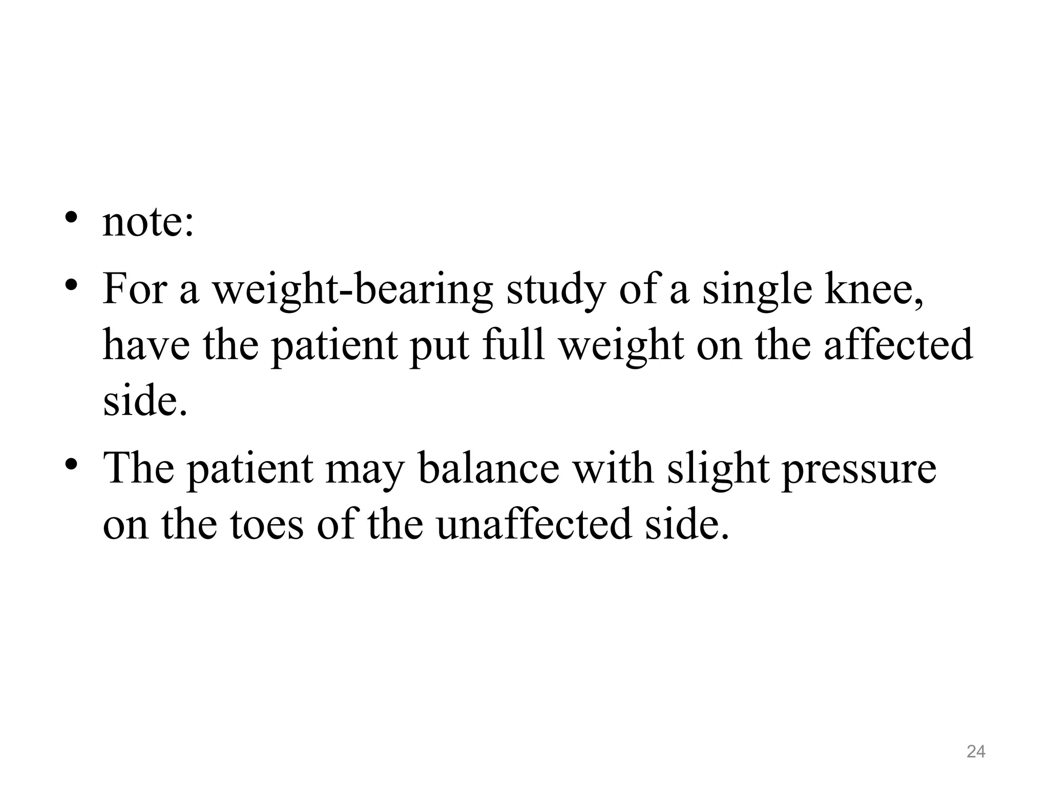 • note:
• For a weight-bearing study of a single knee,
have the patient put full weight on the affected
side.
• The patient may balance with slight pressure
on the toes of the unaffected side.
24
 