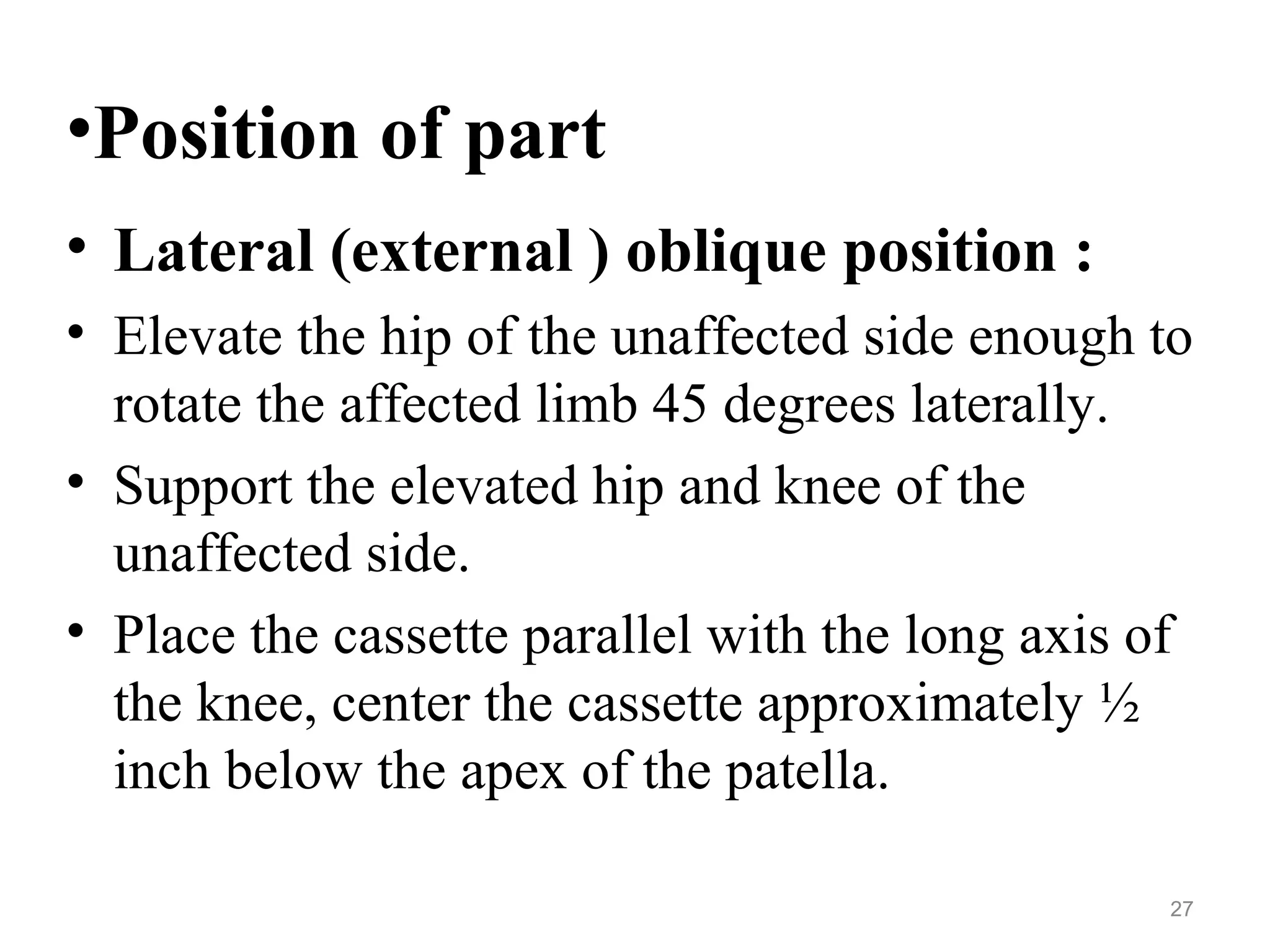 •Position of part
• Lateral (external ) oblique position :
• Elevate the hip of the unaffected side enough to
rotate the affected limb 45 degrees laterally.
• Support the elevated hip and knee of the
unaffected side.
• Place the cassette parallel with the long axis of
the knee, center the cassette approximately ½
inch below the apex of the patella.
27
 