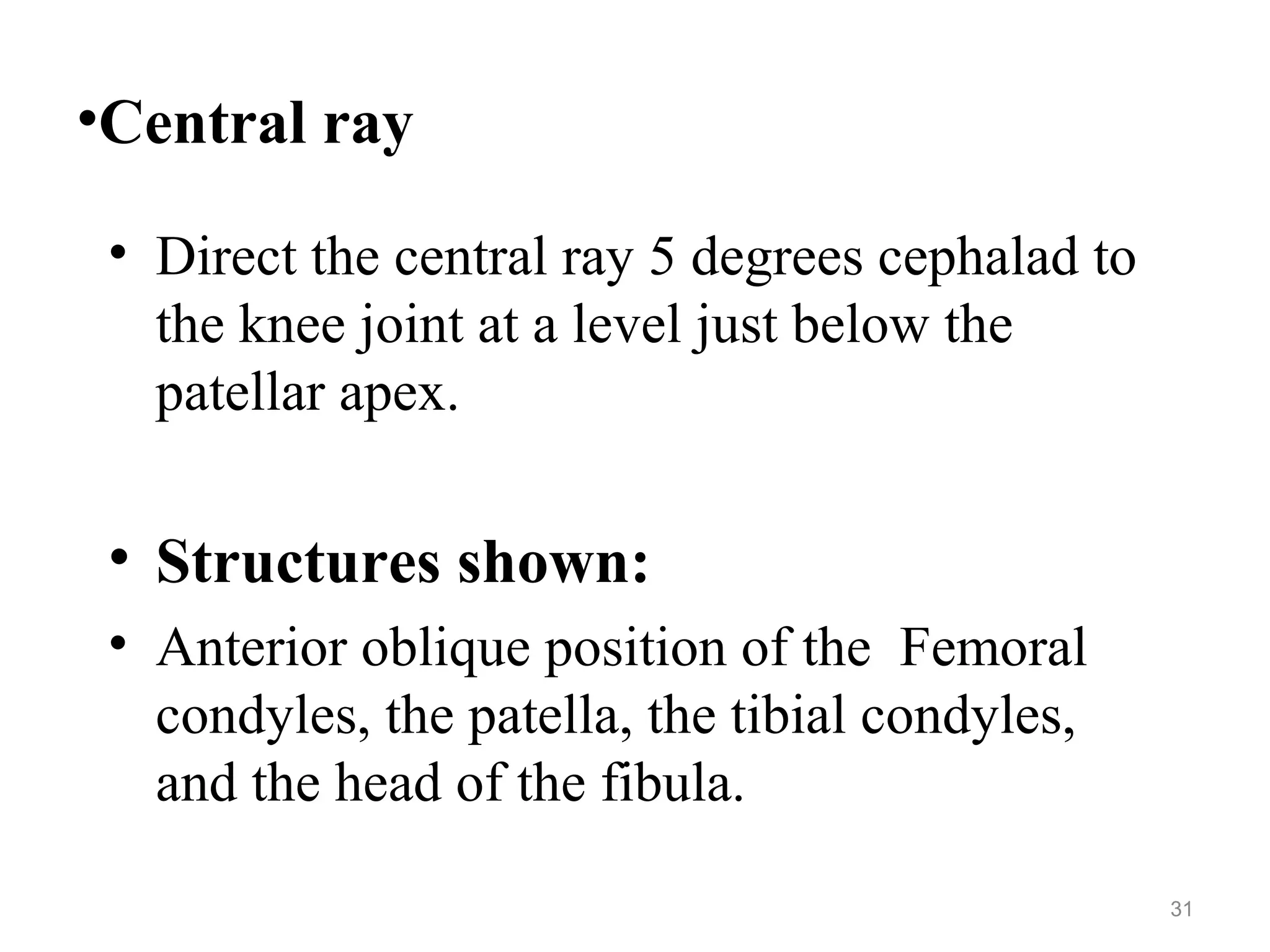•Central ray
• Direct the central ray 5 degrees cephalad to
the knee joint at a level just below the
patellar apex.
• Structures shown:
• Anterior oblique position of the Femoral
condyles, the patella, the tibial condyles,
and the head of the fibula.
31
 