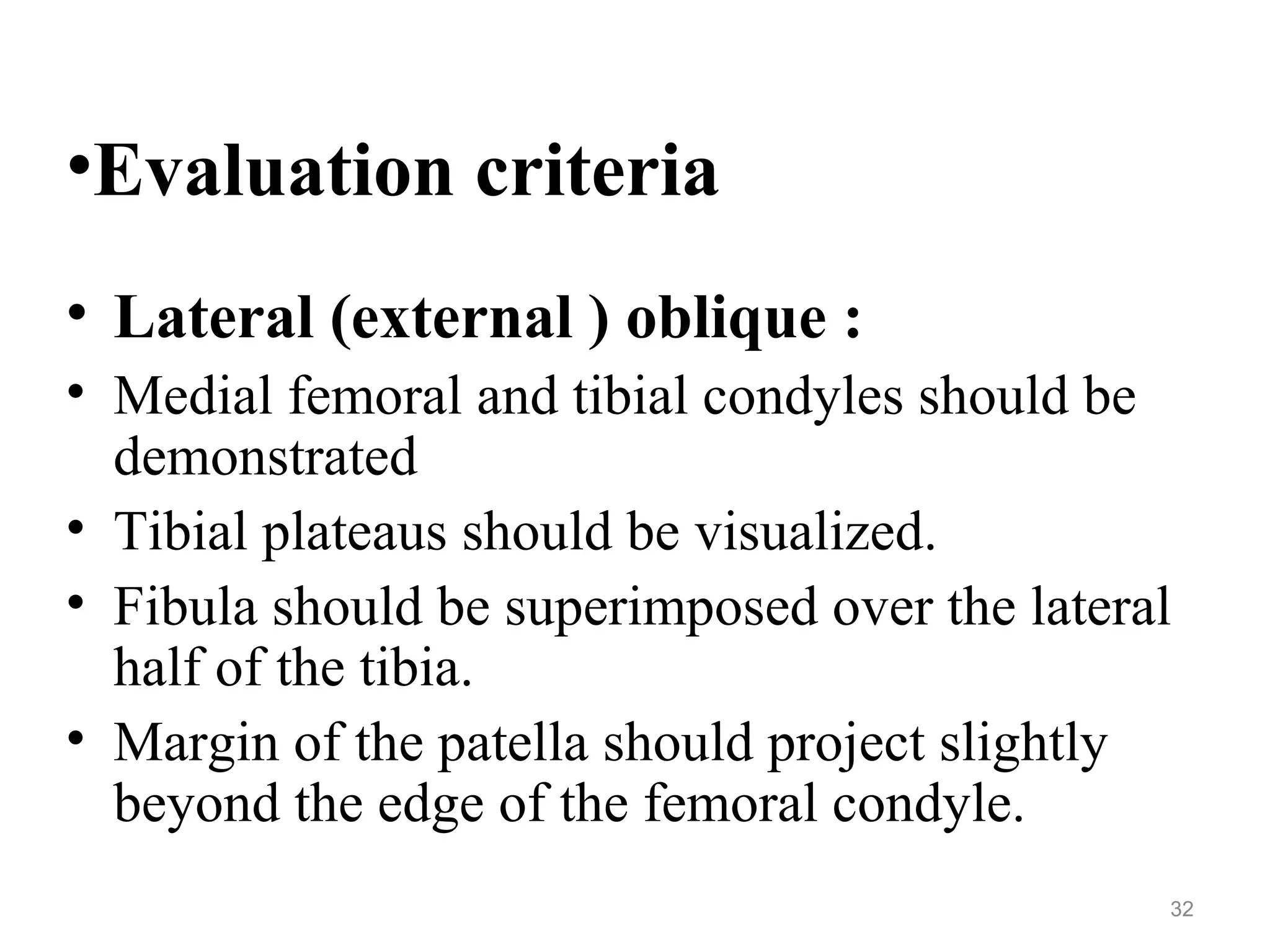 •Evaluation criteria
• Lateral (external ) oblique :
• Medial femoral and tibial condyles should be
demonstrated
• Tibial plateaus should be visualized.
• Fibula should be superimposed over the lateral
half of the tibia.
• Margin of the patella should project slightly
beyond the edge of the femoral condyle.
32
 